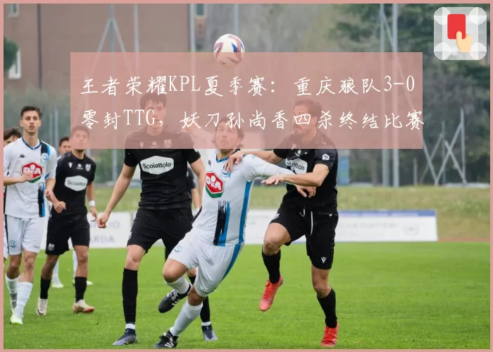 王者荣耀KPL夏季赛：重庆狼队3-0零封TTG，妖刀孙尚香四杀终结比赛
