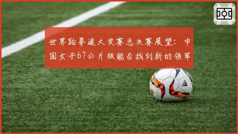 世界跆拳道大奖赛总决赛展望：中国女子67公斤级能否找到新的领军人物？