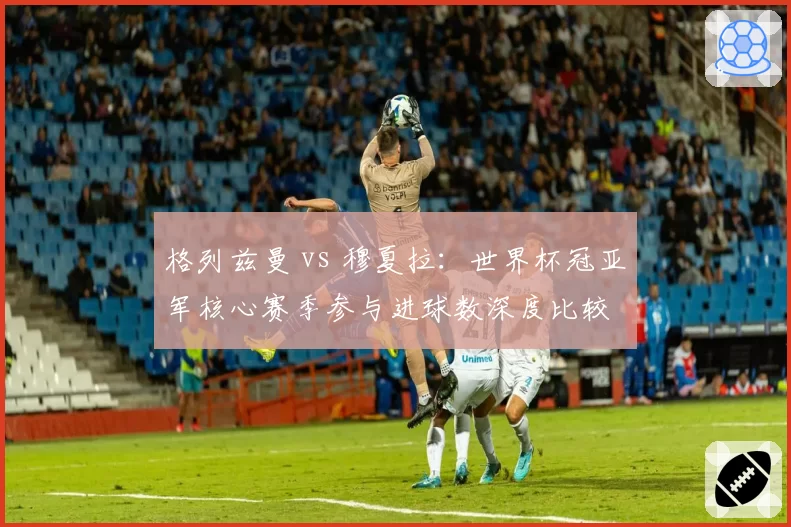 格列兹曼 vs 穆夏拉:世界杯冠亚军核心赛季参与进球数深度比较