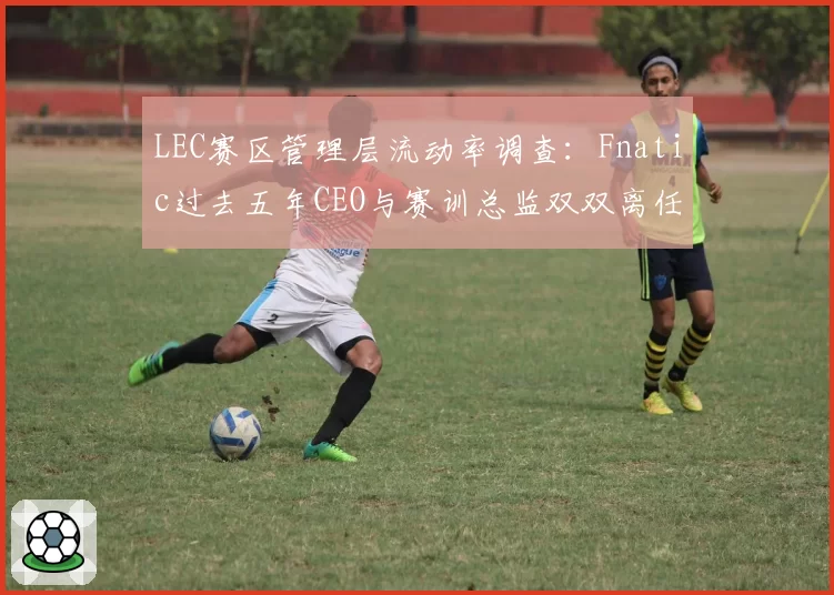 LEC赛区管理层流动率调查：Fnatic过去五年CEO与赛训总监双双离任