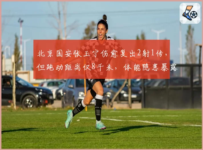 北京国安张玉宁伤愈复出2射1传,但跑动距离仅8千米,体能隐患暴露无遗