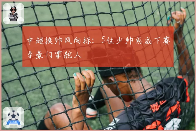 中超换帅风向标：5位少帅或成下赛季豪门掌舵人
