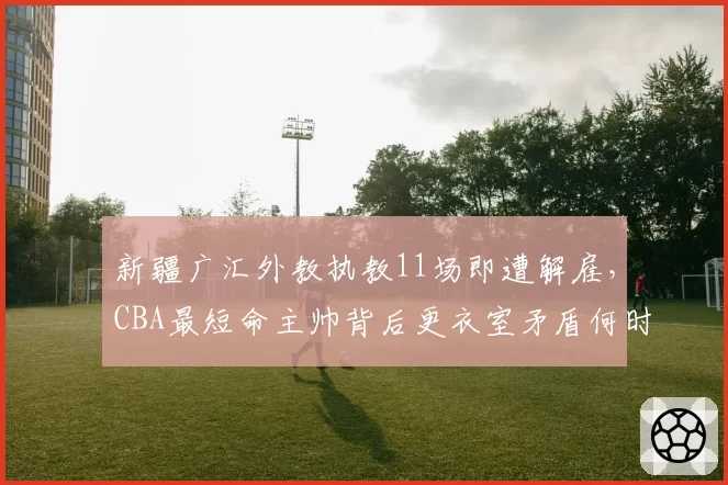 新疆广汇外教执教11场即遭解雇，CBA最短命主帅背后更衣室矛盾何时浮出水面？