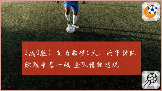 3战0胜！皇马噩梦6天：西甲掉队 欧冠命悬一线 全队情绪悲观