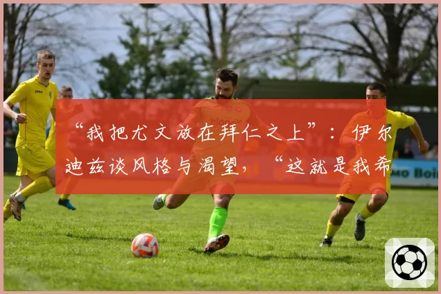 “我把尤文放在拜仁之上”：伊尔迪兹谈风格与渴望，“这就是我希望被铭记的方式”