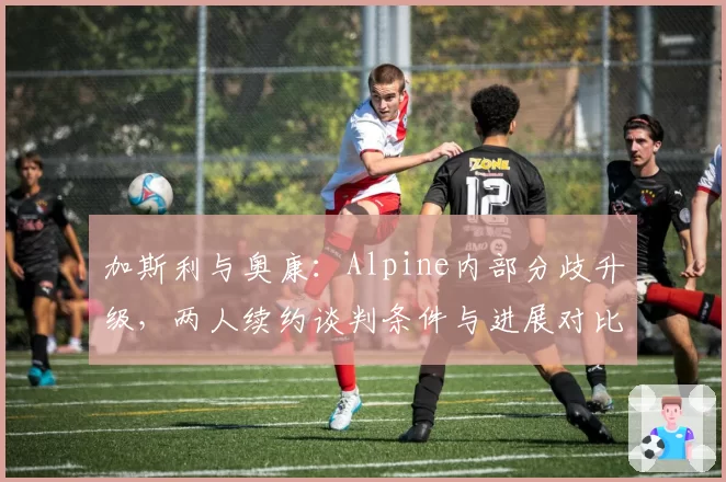 加斯利与奥康：Alpine内部分歧升级，两人续约谈判条件与进展对比