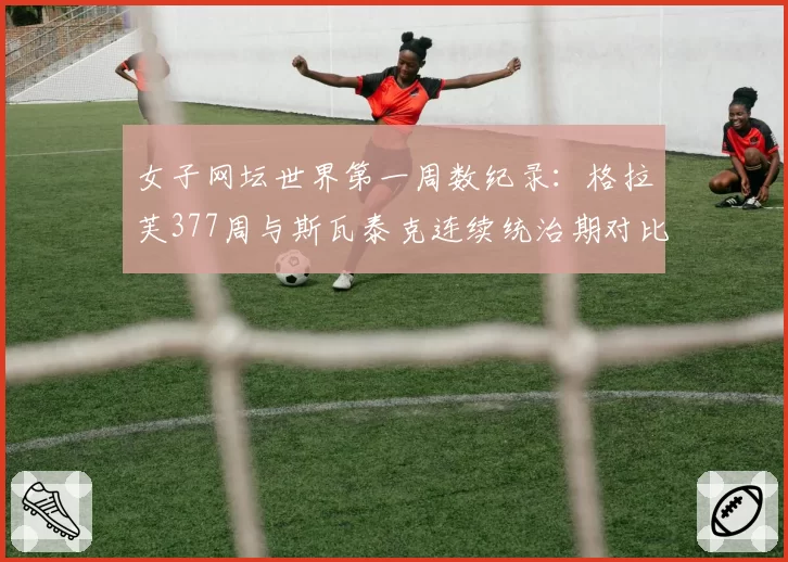 女子网坛世界第一周数纪录:格拉芙377周与斯瓦泰克连续统治期对比