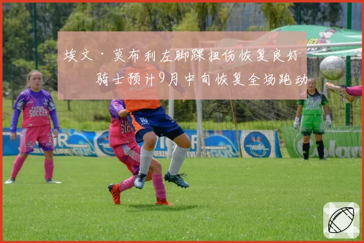 埃文·莫布利左脚踝扭伤恢复良好，骑士预计9月中旬恢复全场跑动