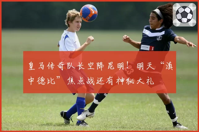 皇马传奇队长空降昆明！明天“滇中德比”焦点战还有神秘大礼