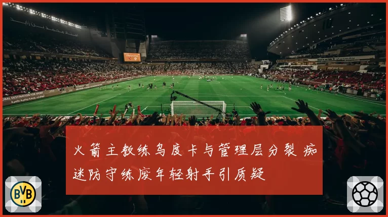 火箭主教练乌度卡与管理层分裂 痴迷防守练废年轻射手引质疑