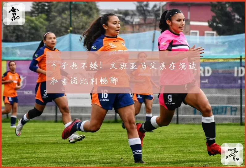 个子也不矮！文班亚马父亲在场边和吉诺比利畅聊