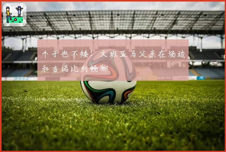 个子也不矮！文班亚马父亲在场边和吉诺比利畅聊