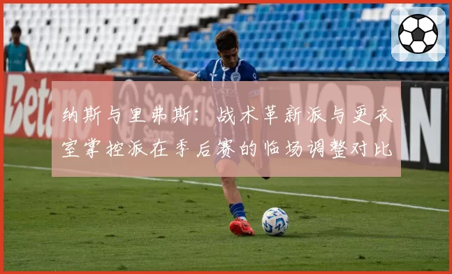 纳斯与里弗斯:战术革新派与更衣室掌控派在季后赛的临场调整对比