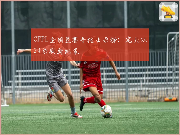 CFPL全明星赛手枪击杀榜：宠儿以24杀刷新纪录