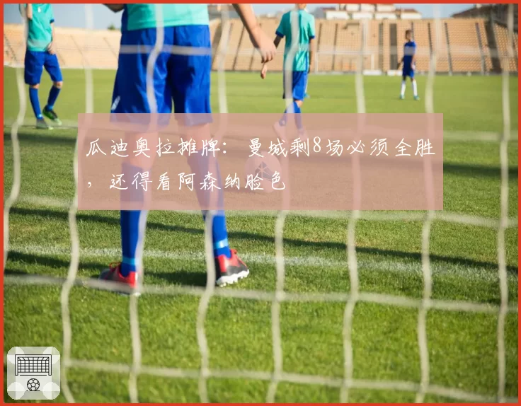 瓜迪奥拉摊牌:曼城剩8场必须全胜,还得看阿森纳脸色