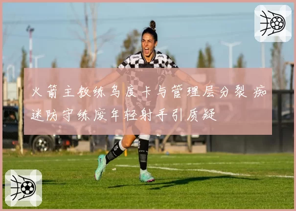 火箭主教练乌度卡与管理层分裂 痴迷防守练废年轻射手引质疑