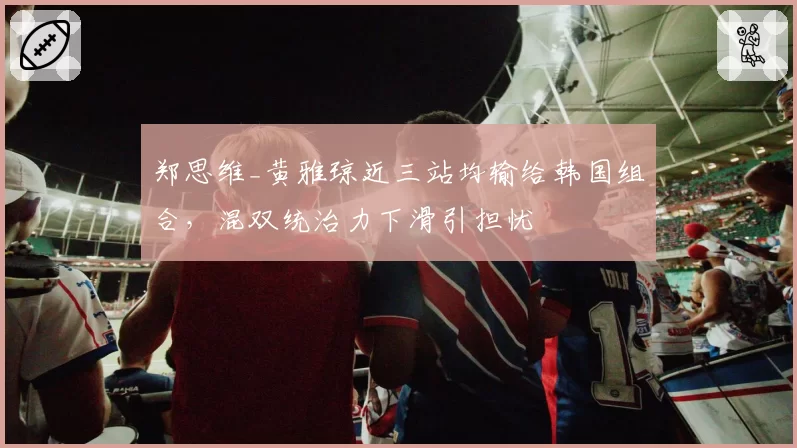 郑思维_黄雅琼近三站均输给韩国组合,混双统治力下滑引担忧