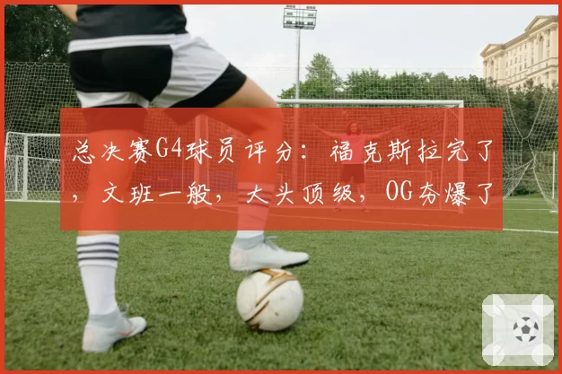 总决赛G4球员评分:福克斯拉完了,文班一般,大头顶级,OG夯爆了