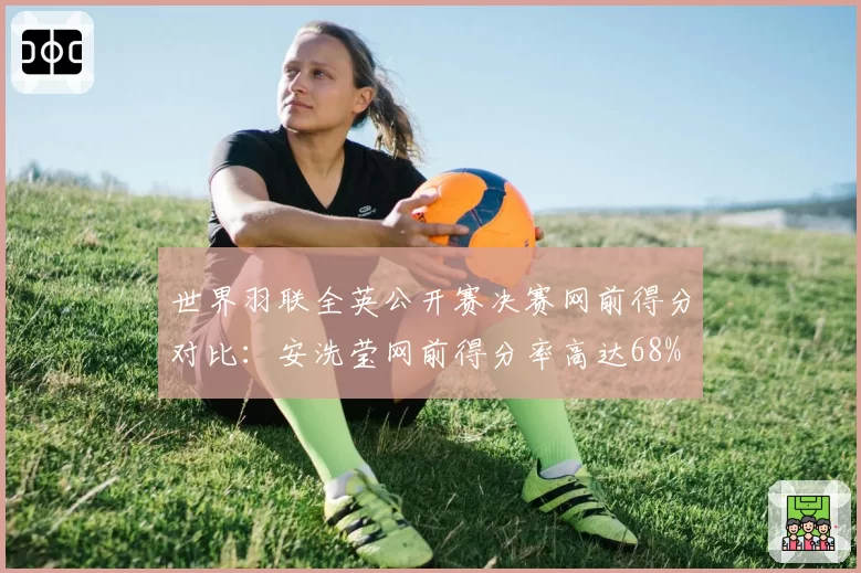世界羽联全英公开赛决赛网前得分对比：安洗莹网前得分率高达68%