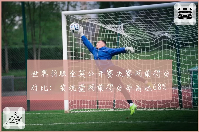 世界羽联全英公开赛决赛网前得分对比：安洗莹网前得分率高达68%