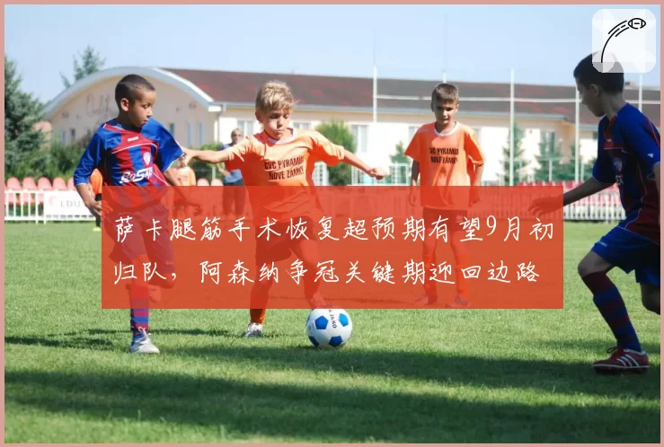 萨卡腿筋手术恢复超预期有望9月初归队,阿森纳争冠关键期迎回边路核心