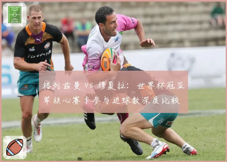 格列兹曼 vs 穆夏拉:世界杯冠亚军核心赛季参与进球数深度比较