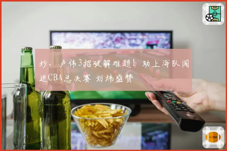 妙，卢伟3招破解难题！助上海队闯进CBA总决赛 刘炜盛赞