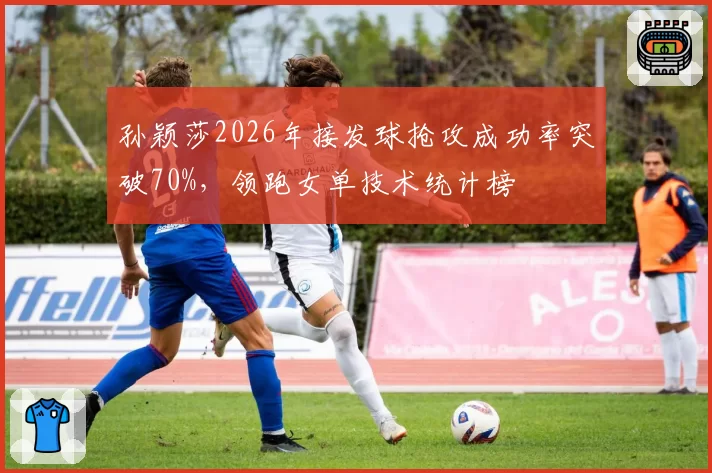 孙颖莎2026年接发球抢攻成功率突破70%，领跑女单技术统计榜