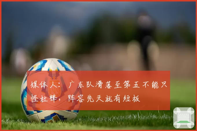 媒体人：广东队滑落至第五不能只怪杜锋，阵容先天就有短板