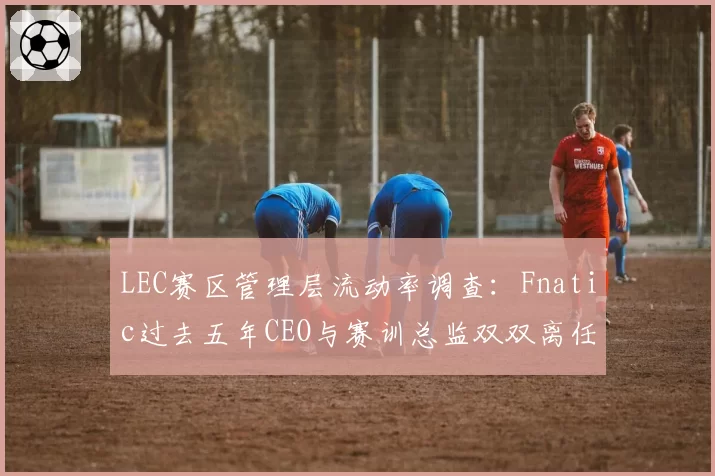 LEC赛区管理层流动率调查：Fnatic过去五年CEO与赛训总监双双离任