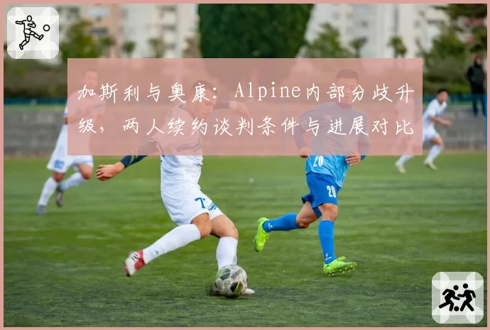 加斯利与奥康：Alpine内部分歧升级，两人续约谈判条件与进展对比