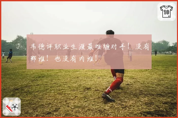 韦德评职业生涯最难缠对手!没有那谁!也没有内谁!