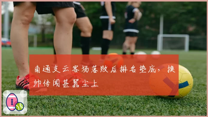 南通支云客场落败后排名垫底,换帅传闻甚嚣尘上
