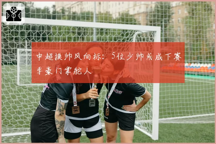 中超换帅风向标：5位少帅或成下赛季豪门掌舵人