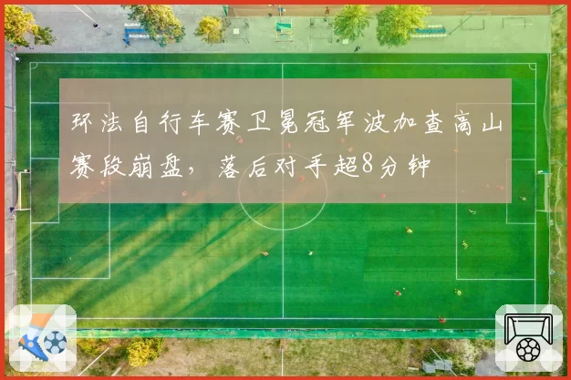 环法自行车赛卫冕冠军波加查高山赛段崩盘,落后对手超8分钟