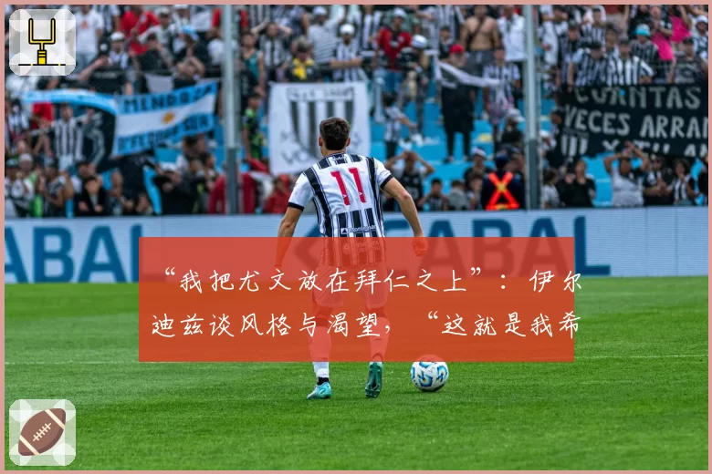 “我把尤文放在拜仁之上”:伊尔迪兹谈风格与渴望,“这就是我希望被铭记的方式”
