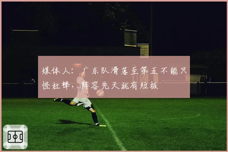 媒体人：广东队滑落至第五不能只怪杜锋，阵容先天就有短板