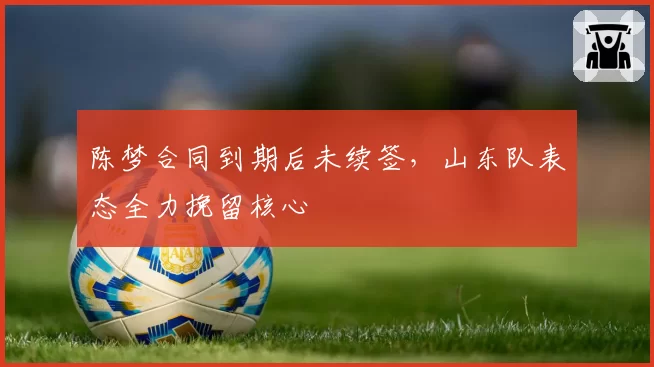 陈梦合同到期后未续签,山东队表态全力挽留核心