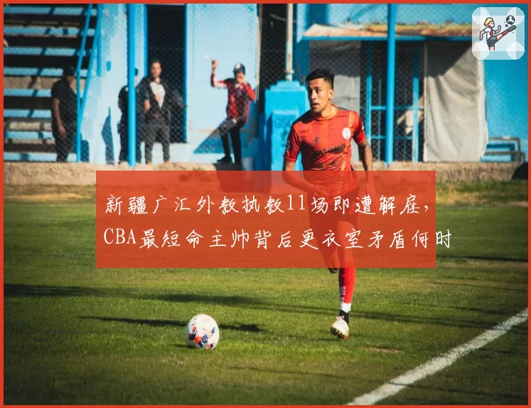 新疆广汇外教执教11场即遭解雇，CBA最短命主帅背后更衣室矛盾何时浮出水面？