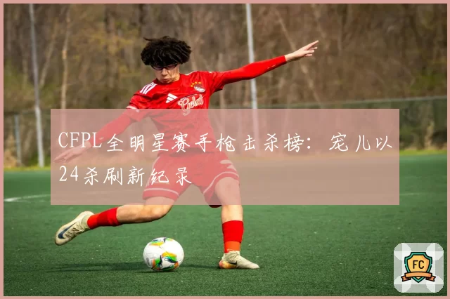 CFPL全明星赛手枪击杀榜:宠儿以24杀刷新纪录
