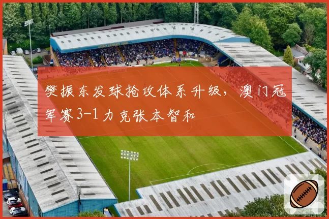 樊振东发球抢攻体系升级,澳门冠军赛3-1力克张本智和