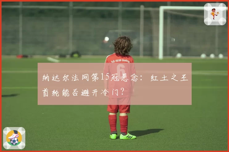 纳达尔法网第15冠悬念：红土之王首轮能否避开冷门？
