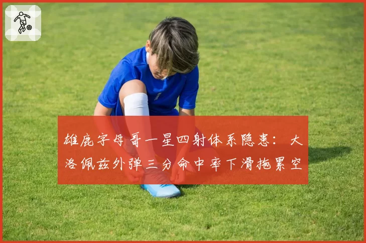 雄鹿字母哥一星四射体系隐患:大洛佩兹外弹三分命中率下滑拖累空间