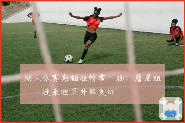 湖人休赛期瞄准特雷·杨:詹眉组合迎来控卫升级良机