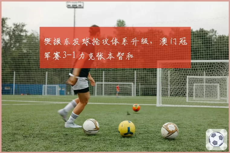 樊振东发球抢攻体系升级,澳门冠军赛3-1力克张本智和