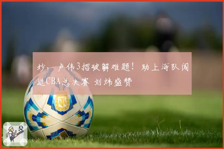 妙,卢伟3招破解难题!助上海队闯进CBA总决赛 刘炜盛赞
